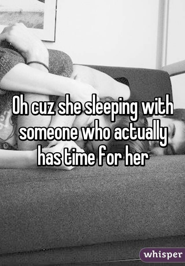 Oh cuz she sleeping with someone who actually has time for her