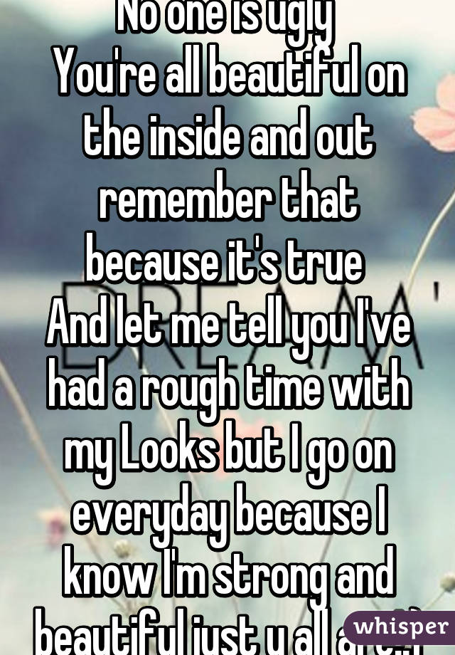 No one is ugly 
You're all beautiful on the inside and out remember that because it's true 
And let me tell you I've had a rough time with my Looks but I go on everyday because I know I'm strong and beautiful just u all are!:)