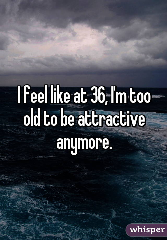 I feel like at 36, I'm too old to be attractive anymore.