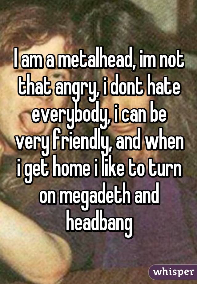 I am a metalhead, im not that angry, i dont hate everybody, i can be very friendly, and when i get home i like to turn on megadeth and headbang