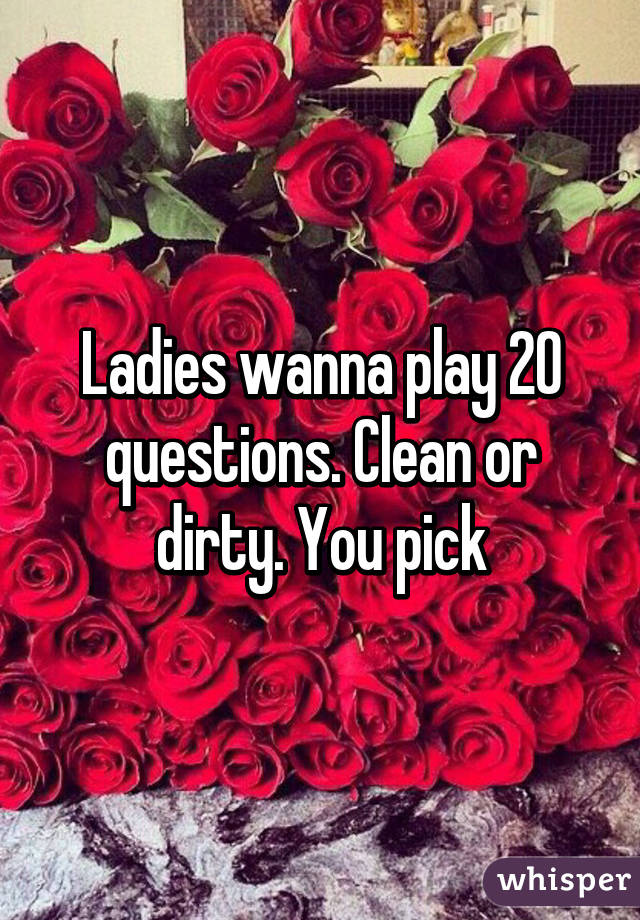 Ladies wanna play 20 questions. Clean or dirty. You pick