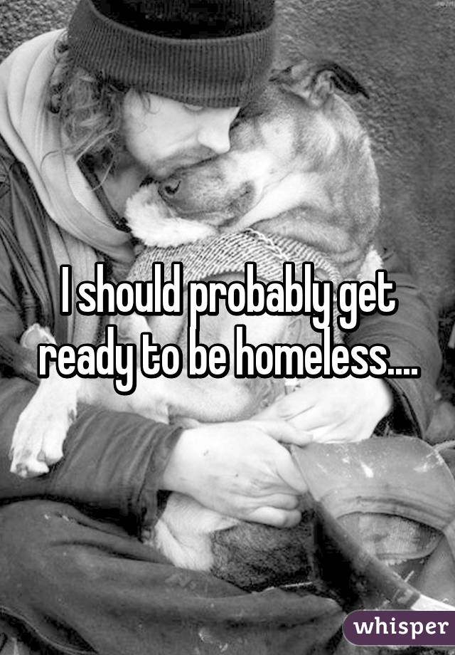 I should probably get ready to be homeless....