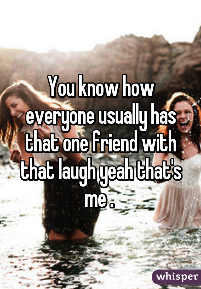 You know how everyone usually has that one friend with that laugh yeah that's me . 