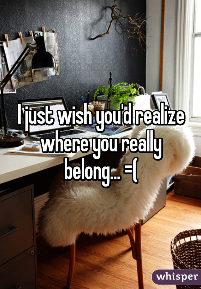 I just wish you'd realize where you really belong... =(