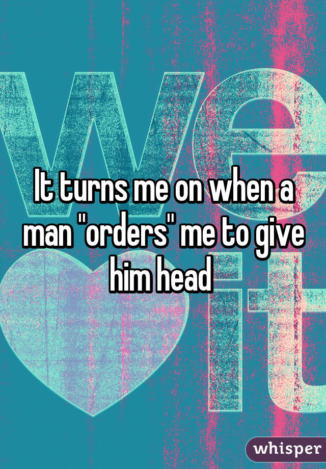 It turns me on when a man "orders" me to give him head 