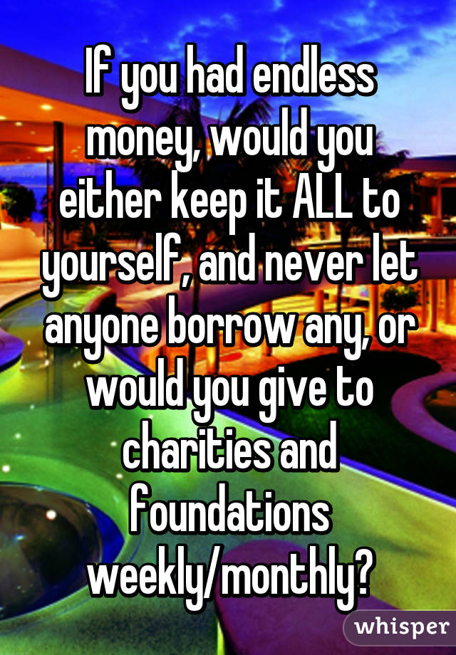 If you had endless money, would you either keep it ALL to yourself, and never let anyone borrow any, or would you give to charities and foundations weekly/monthly?