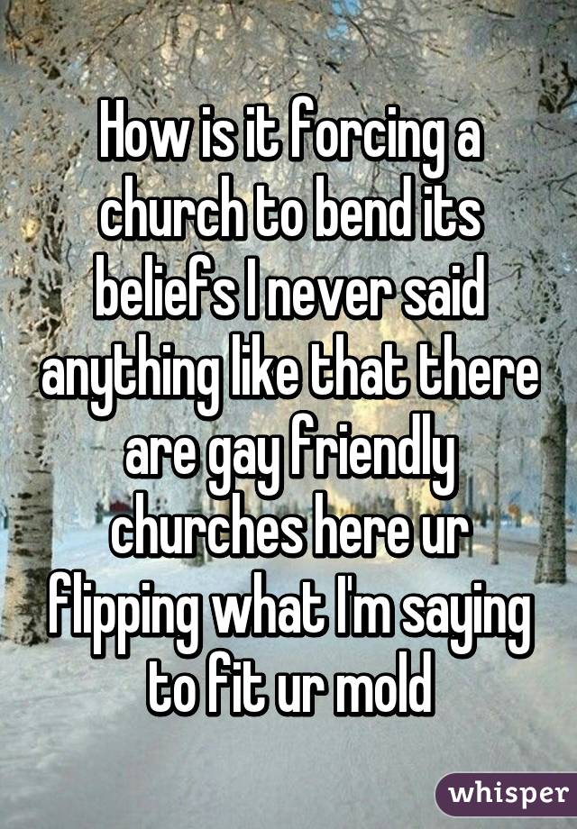 How is it forcing a church to bend its beliefs I never said anything like that there are gay friendly churches here ur flipping what I'm saying to fit ur mold