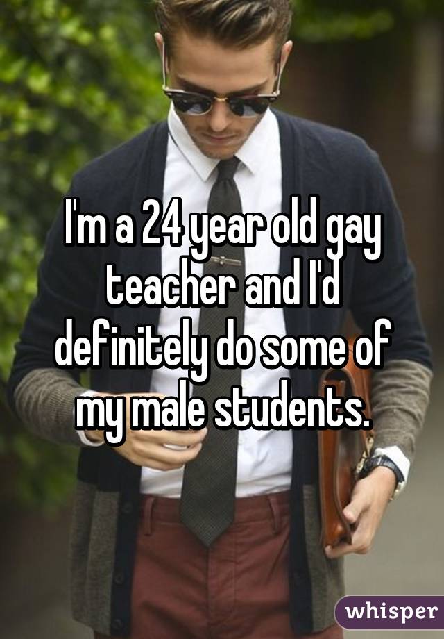 I'm a 24 year old gay teacher and I'd definitely do some of my male students.