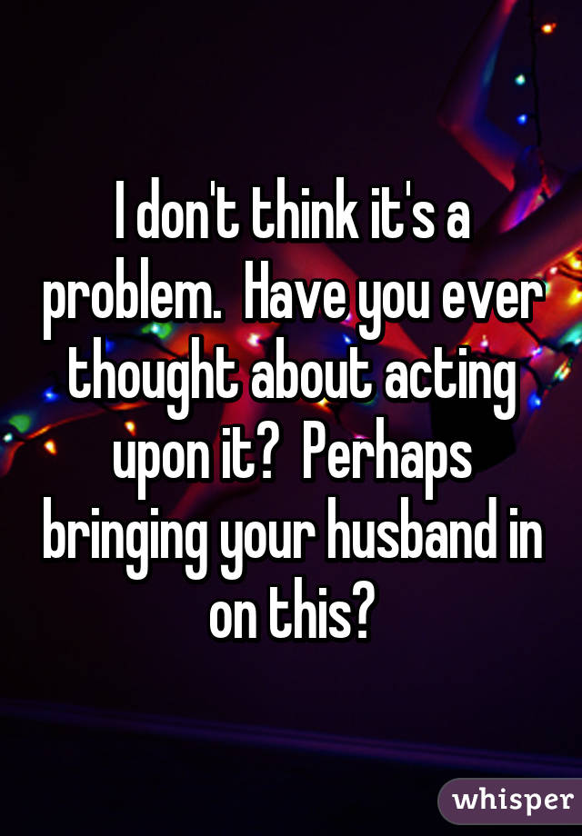 I don't think it's a problem.  Have you ever thought about acting upon it?  Perhaps bringing your husband in on this?