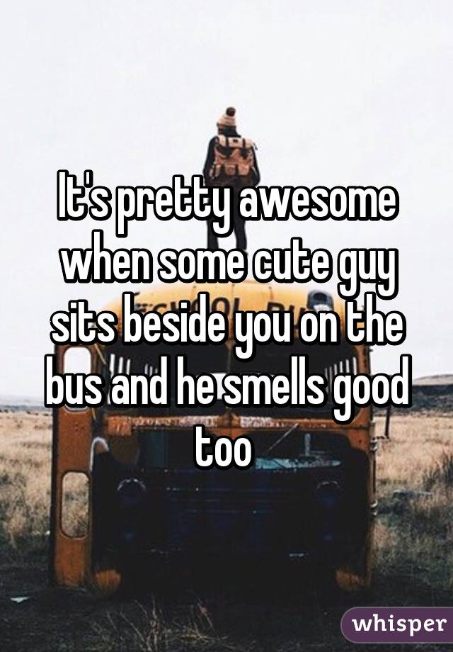 It's pretty awesome when some cute guy sits beside you on the bus and he smells good too 