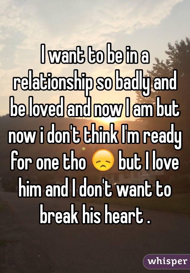 I want to be in a relationship so badly and be loved and now I am but now i don't think I'm ready for one tho 😞 but I love him and I don't want to break his heart . 