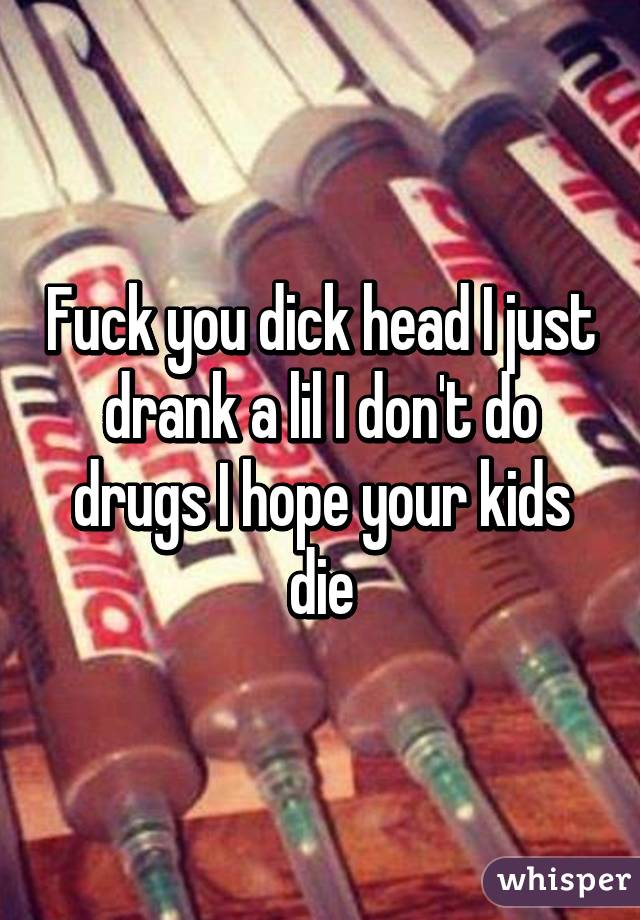 Fuck you dick head I just drank a lil I don't do drugs I hope your kids die