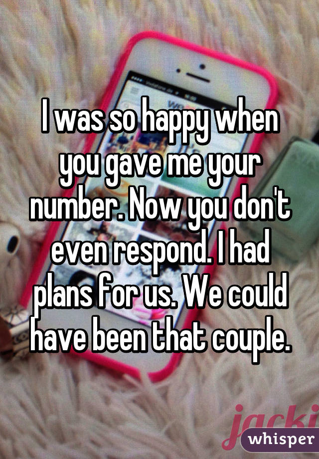 I was so happy when you gave me your number. Now you don't even respond. I had plans for us. We could have been that couple.