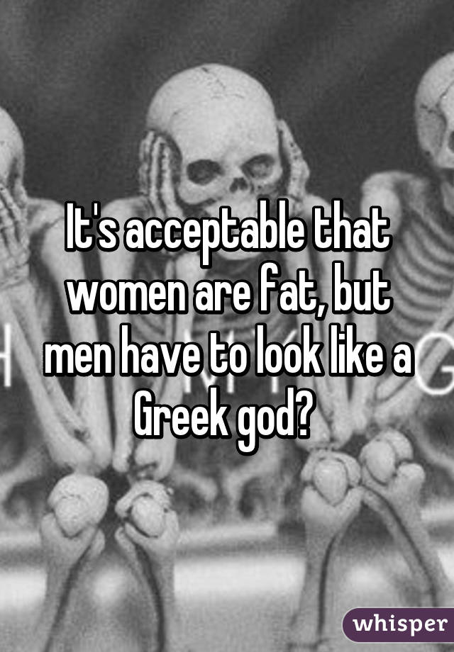 It's acceptable that women are fat, but men have to look like a Greek god? 