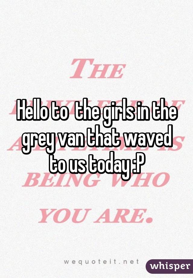 Hello to  the girls in the grey van that waved to us today :P