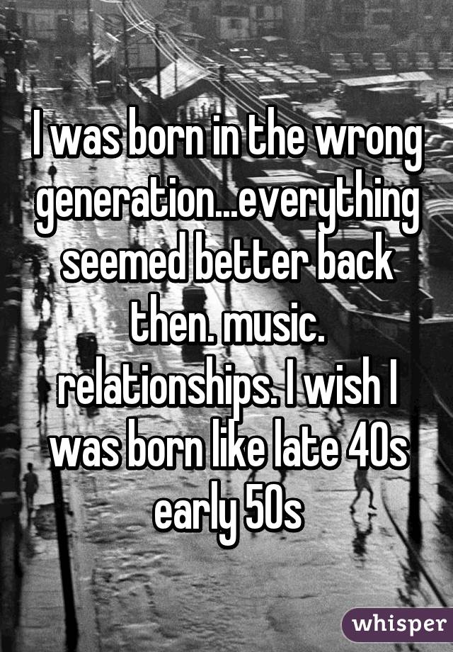 I was born in the wrong generation...everything seemed better back then. music. relationships. I wish I was born like late 40s early 50s