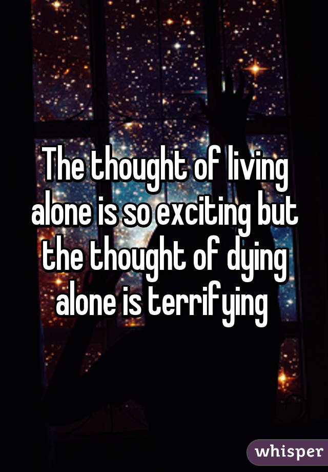 The thought of living alone is so exciting but the thought of dying alone is terrifying 