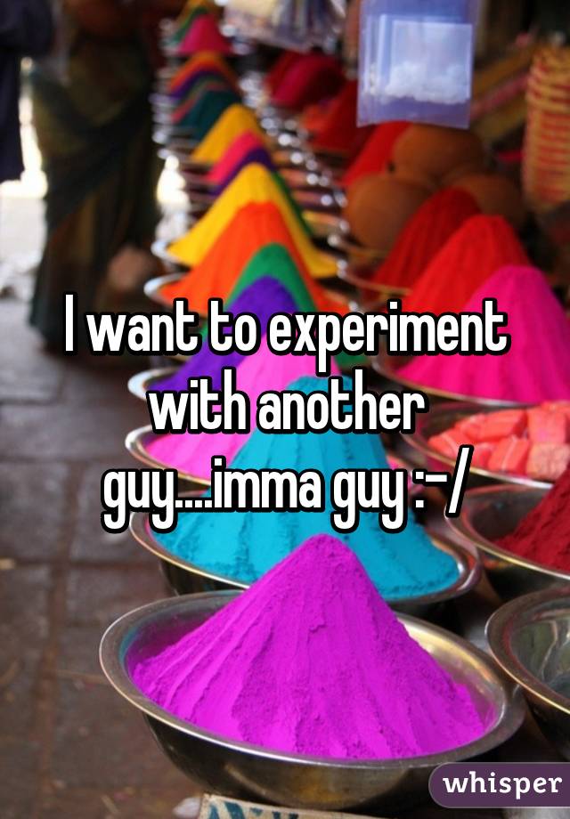 I want to experiment with another guy....imma guy :-/