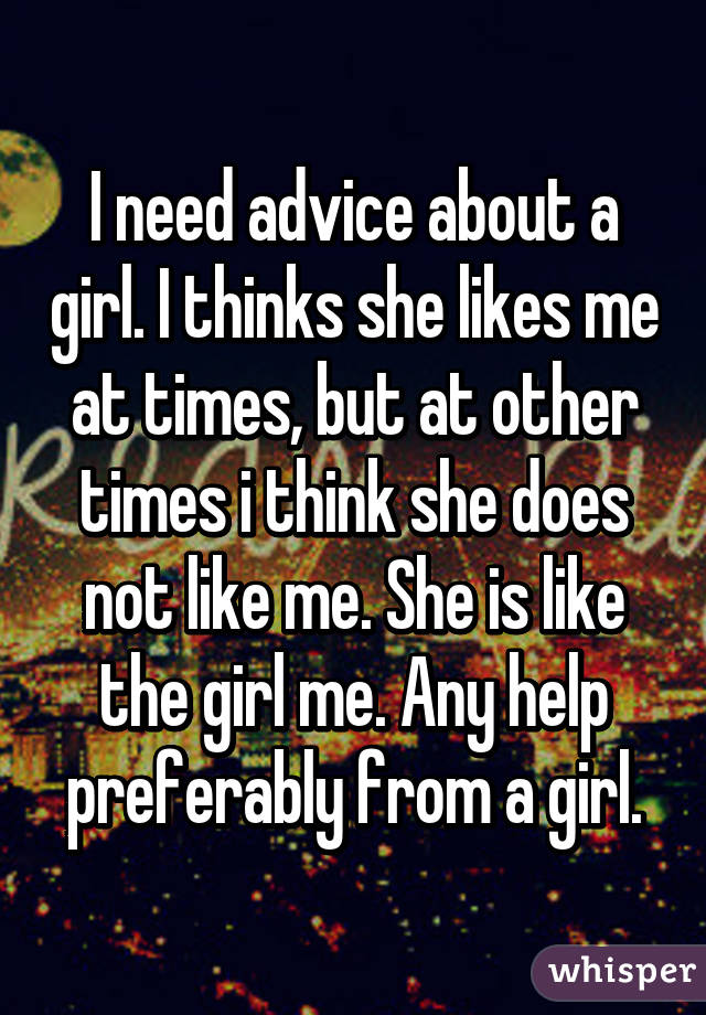 I need advice about a girl. I thinks she likes me at times, but at other times i think she does not like me. She is like the girl me. Any help preferably from a girl.