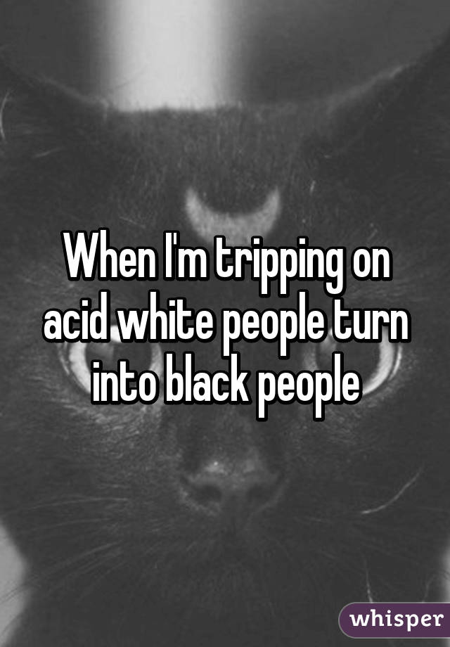 When I'm tripping on acid white people turn into black people