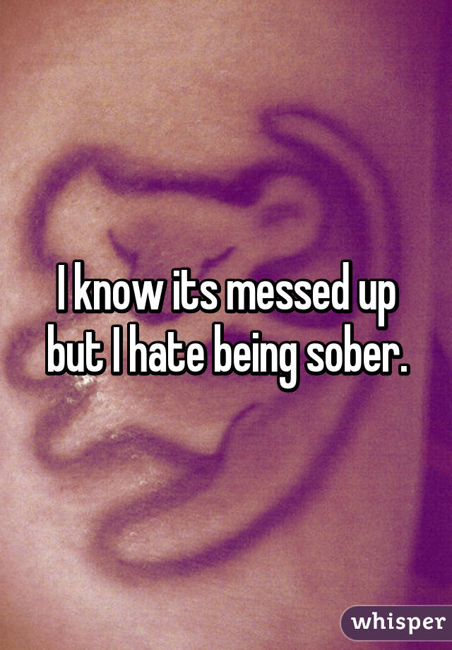 I know its messed up but I hate being sober.