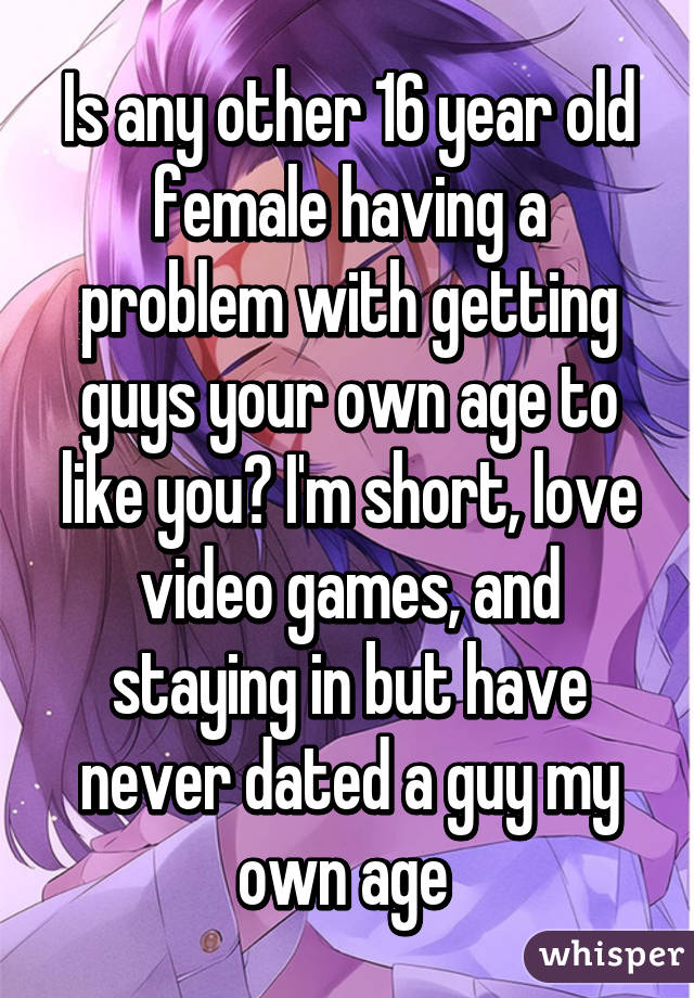 Is any other 16 year old female having a problem with getting guys your own age to like you? I'm short, love video games, and staying in but have never dated a guy my own age 