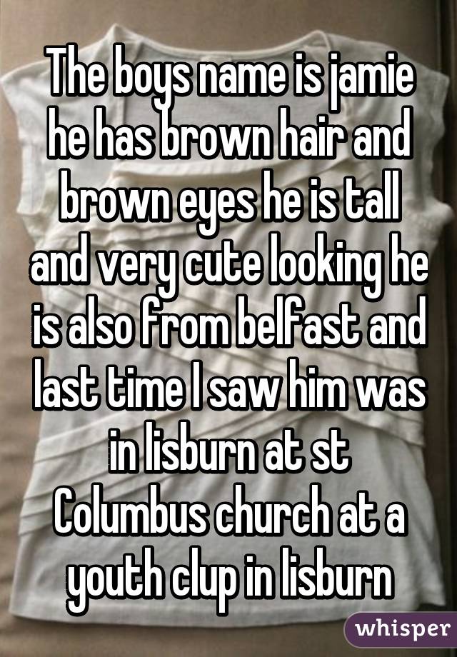 The boys name is jamie he has brown hair and brown eyes he is tall and very cute looking he is also from belfast and last time I saw him was in lisburn at st Columbus church at a youth clup in lisburn