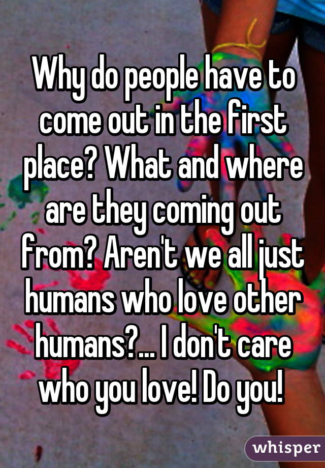 Why do people have to come out in the first place? What and where are they coming out from? Aren't we all just humans who love other humans?... I don't care who you love! Do you! 