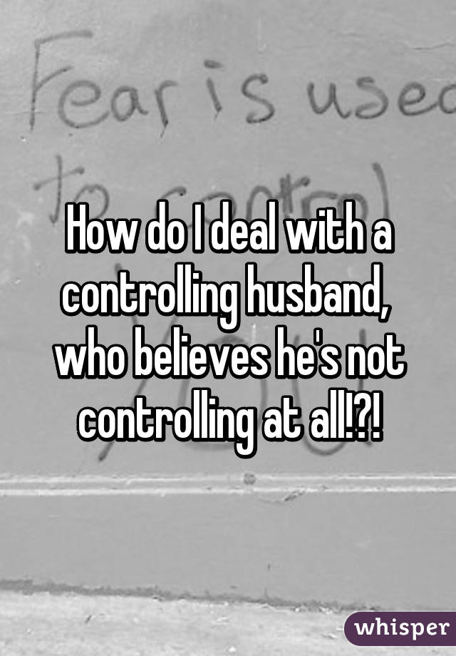 How do I deal with a controlling husband,  who believes he's not controlling at all!?!