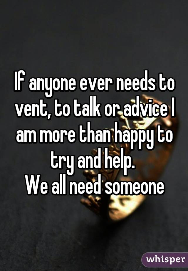 If anyone ever needs to vent, to talk or advice I am more than happy to try and help. 
We all need someone