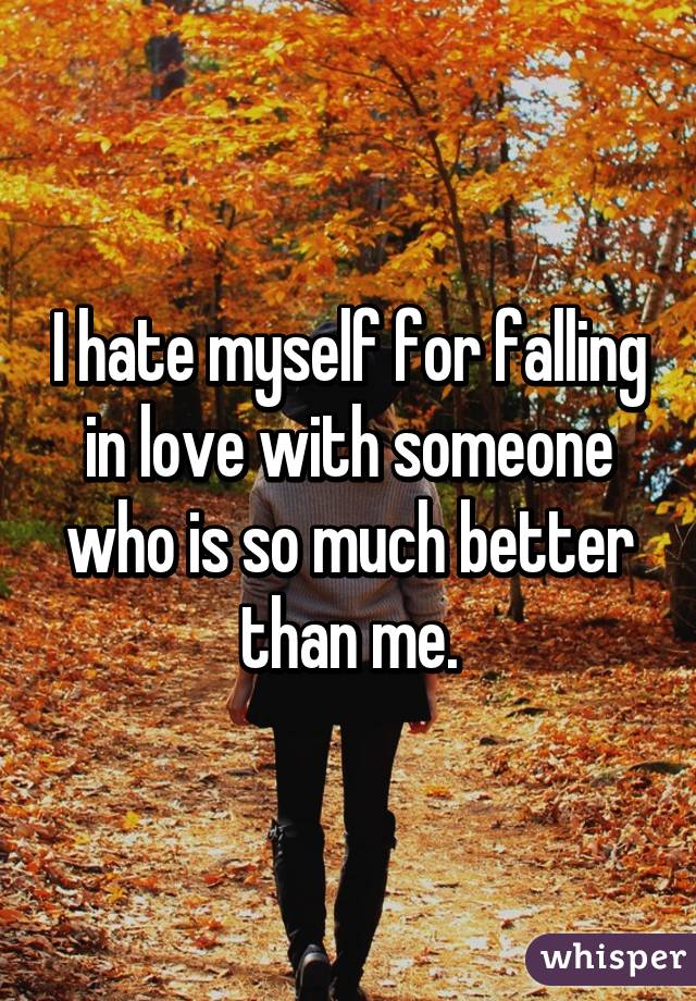 I hate myself for falling in love with someone who is so much better than me.