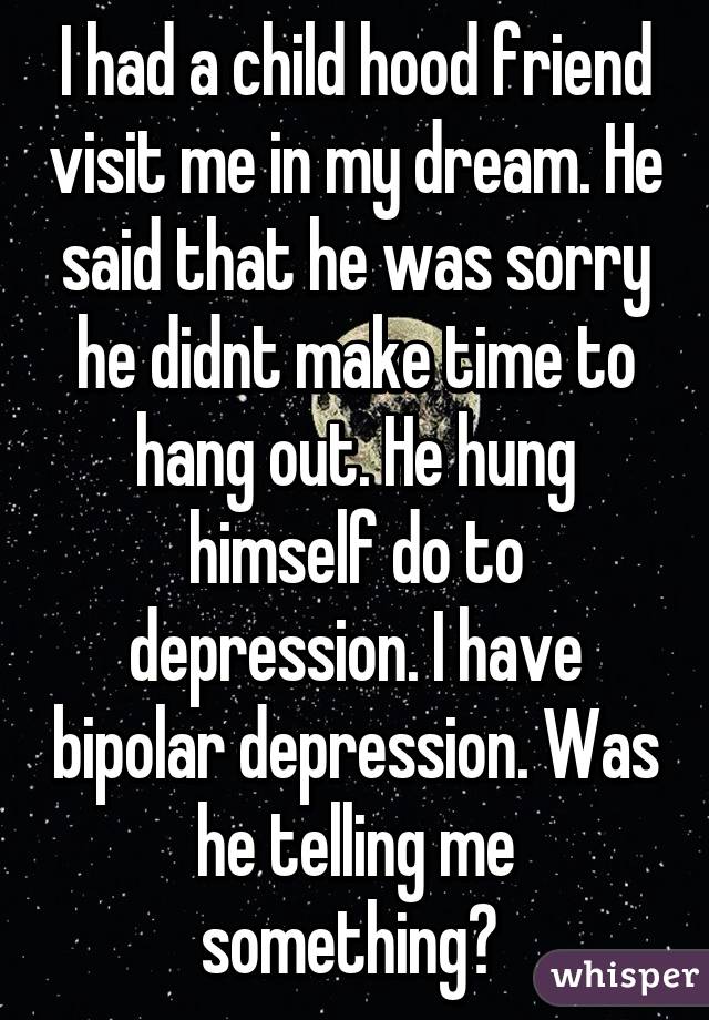 I had a child hood friend visit me in my dream. He said that he was sorry he didnt make time to hang out. He hung himself do to depression. I have bipolar depression. Was he telling me something? 