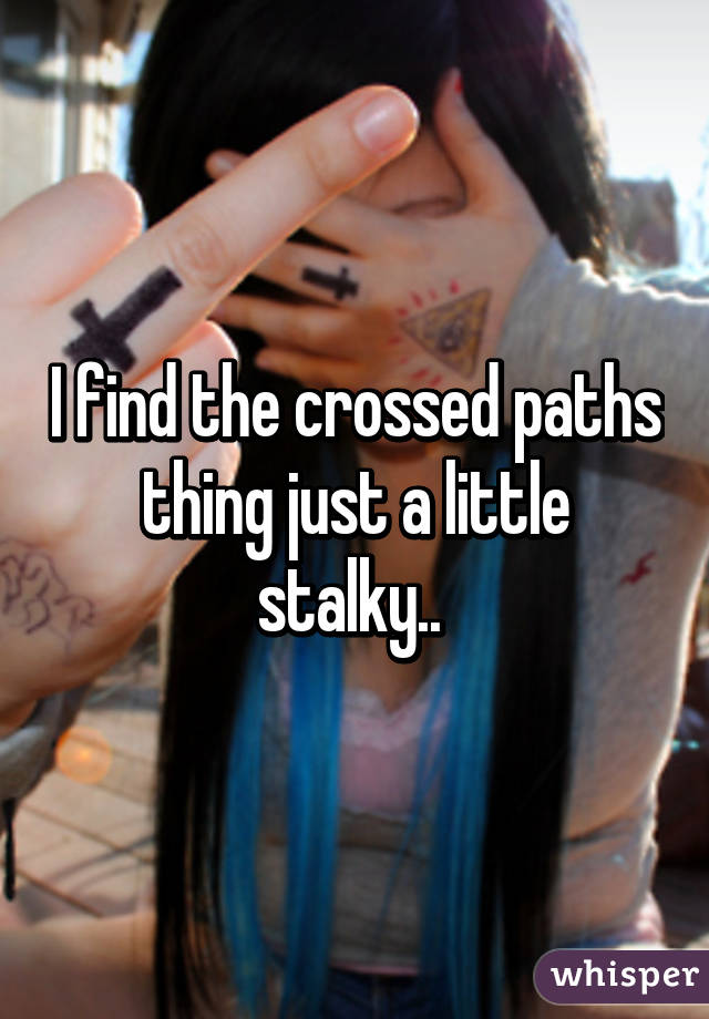 I find the crossed paths thing just a little stalky.. 