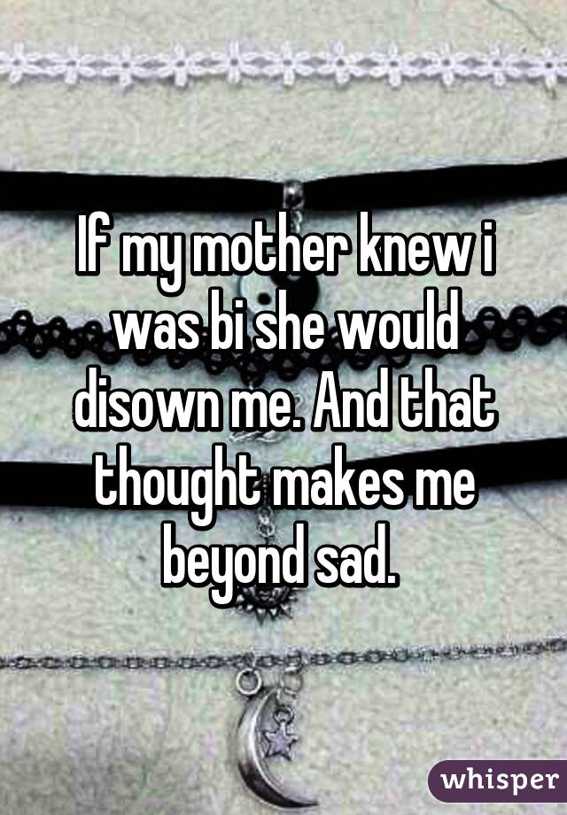 If my mother knew i was bi she would disown me. And that thought makes me beyond sad. 