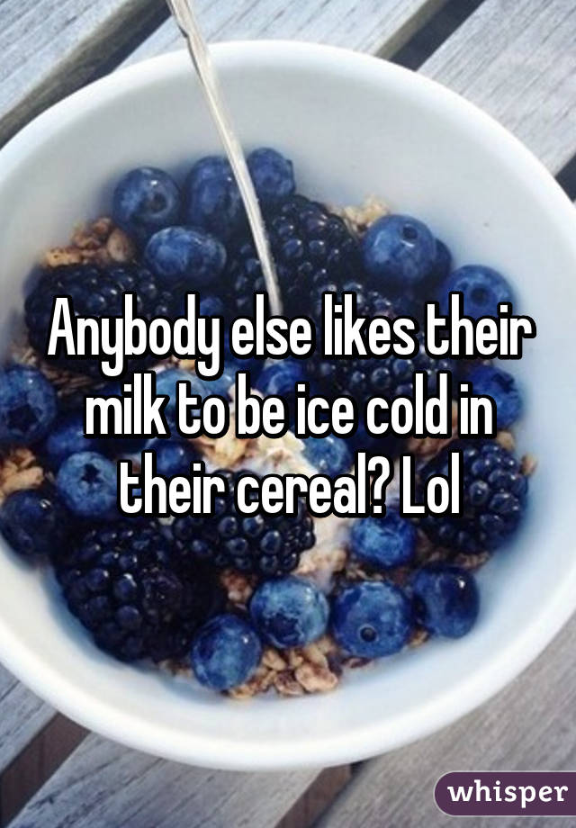 Anybody else likes their milk to be ice cold in their cereal? Lol