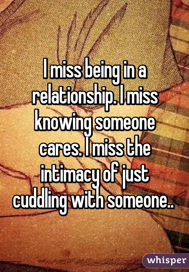 I miss being in a relationship. I miss knowing someone cares. I miss the intimacy of just cuddling with someone.. 