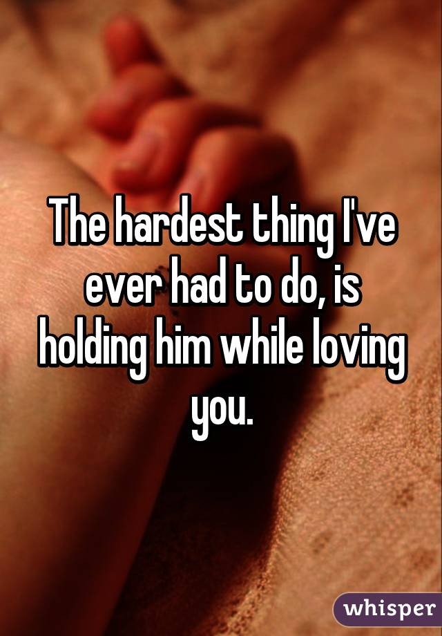 The hardest thing I've ever had to do, is holding him while loving you.