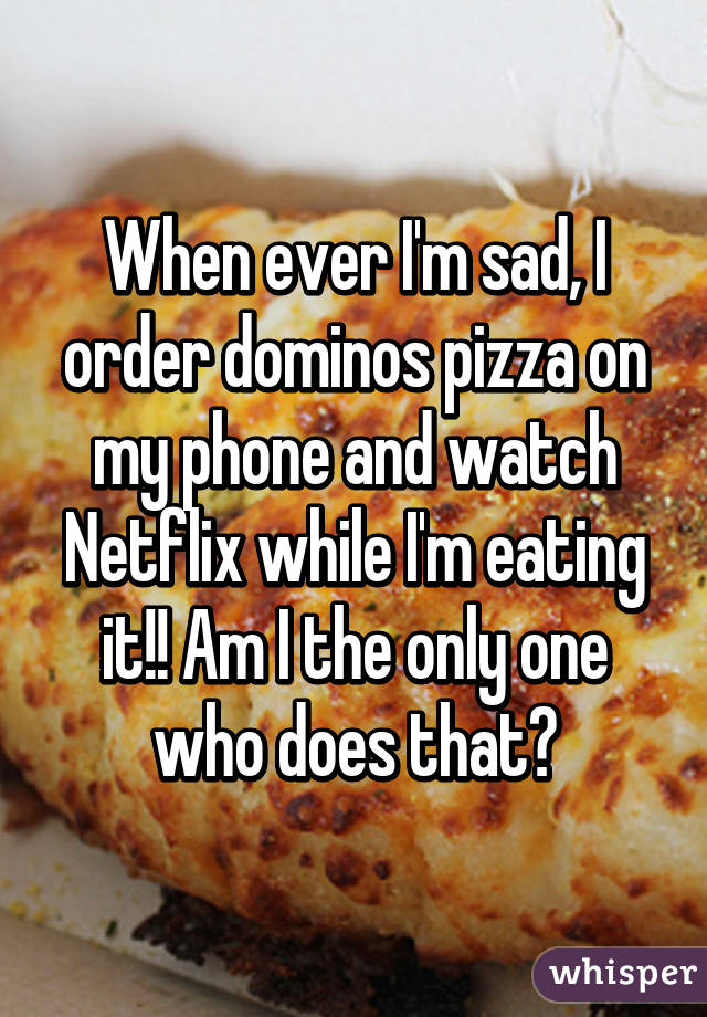 When ever I'm sad, I order dominos pizza on my phone and watch Netflix while I'm eating it!! Am I the only one who does that?