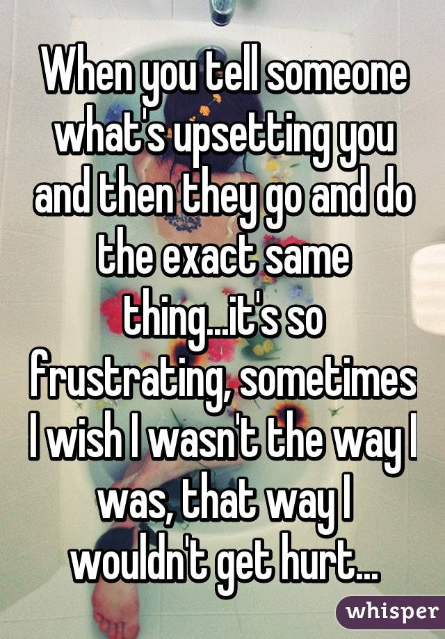 When you tell someone what's upsetting you and then they go and do the exact same thing...it's so frustrating, sometimes I wish I wasn't the way I was, that way I wouldn't get hurt...