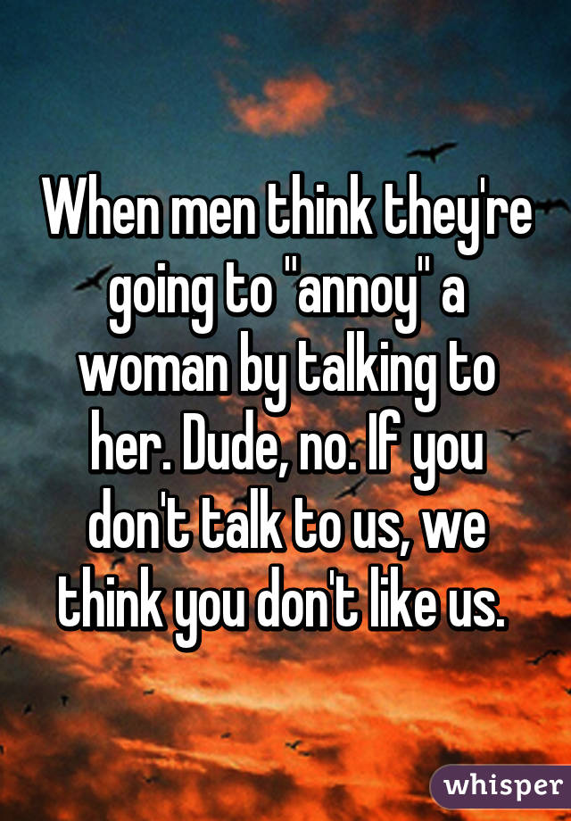 When men think they're going to "annoy" a woman by talking to her. Dude, no. If you don't talk to us, we think you don't like us. 