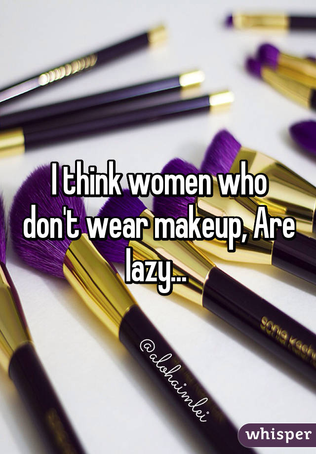 I think women who don't wear makeup, Are lazy... 