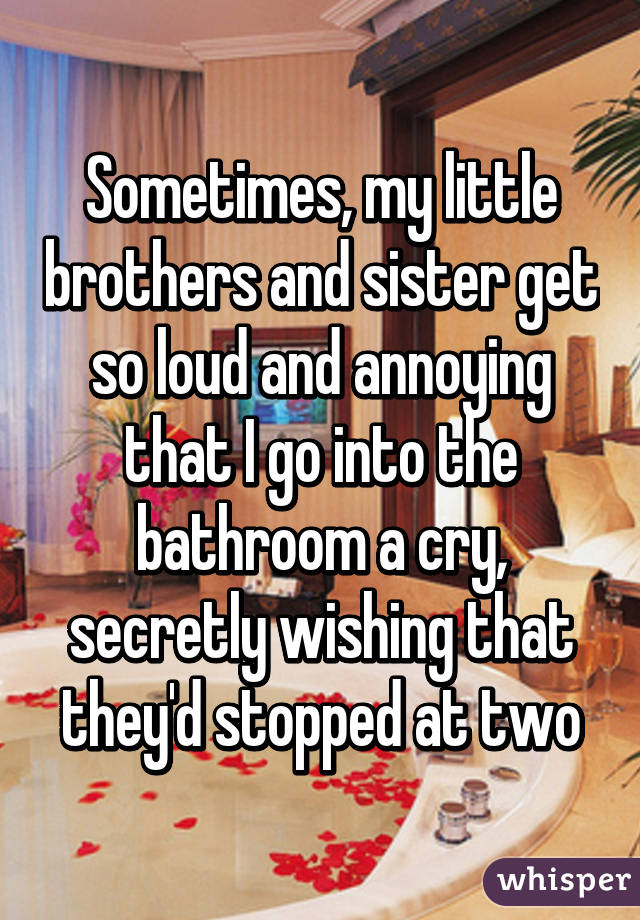 Sometimes, my little brothers and sister get so loud and annoying that I go into the bathroom a cry, secretly wishing that they'd stopped at two