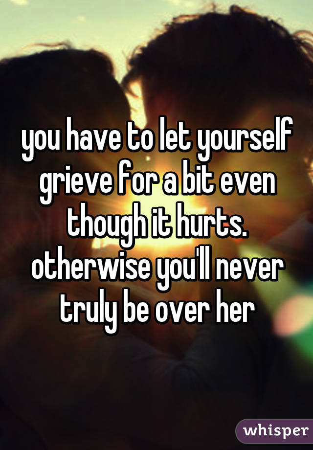 you have to let yourself grieve for a bit even though it hurts. otherwise you'll never truly be over her