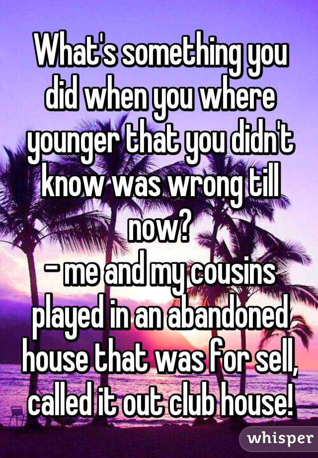 What's something you did when you where younger that you didn't know was wrong till now?
- me and my cousins played in an abandoned house that was for sell, called it out club house!