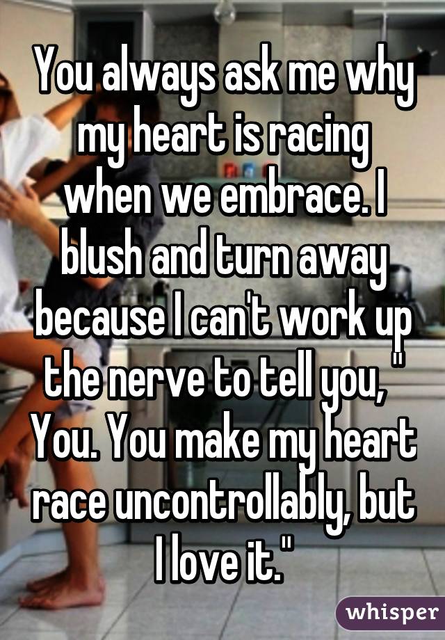 You always ask me why my heart is racing when we embrace. I blush and turn away because I can't work up the nerve to tell you, " You. You make my heart race uncontrollably, but I love it."