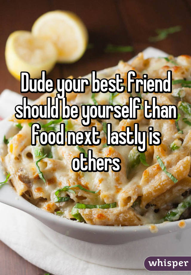 Dude your best friend should be yourself than food next  lastly is others
