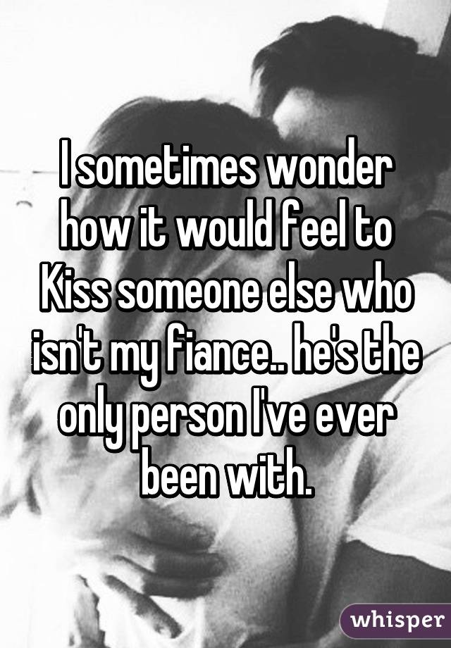 I sometimes wonder how it would feel to Kiss someone else who isn't my fiance.. he's the only person I've ever been with.