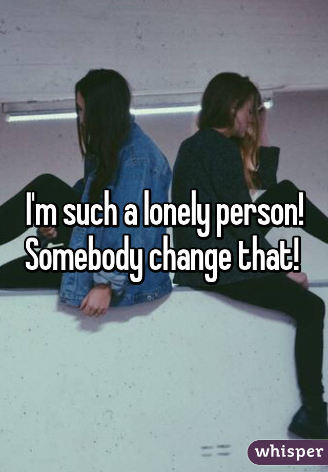 I'm such a lonely person! Somebody change that! 