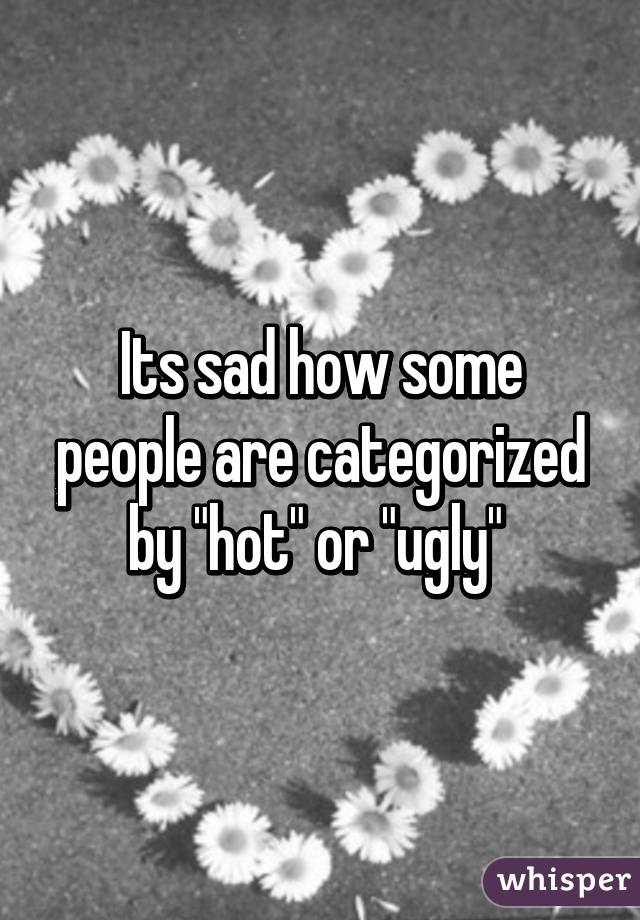 Its sad how some people are categorized by "hot" or "ugly" 