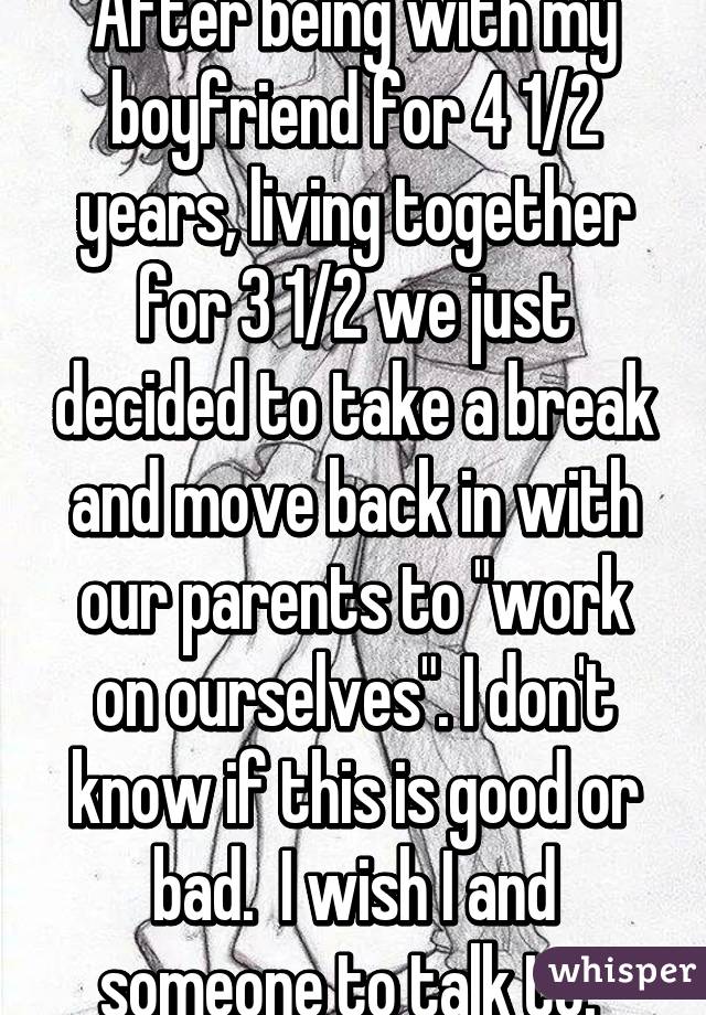 After being with my boyfriend for 4 1/2 years, living together for 3 1/2 we just decided to take a break and move back in with our parents to "work on ourselves". I don't know if this is good or bad.  I wish I and someone to talk to. 